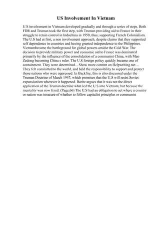 US Involvement In Vietnam
U.S involvement in Vietnam developed gradually and through a series of steps. Both
FDR and Truman took the first step, with Truman providing aid to France in their
struggle to retain control in Indochina in 1950, thus; supporting French Colonialism.
The U.S had at first, a non involvement approach, despite claims that they supported
self dependence in countries and having granted independence to the Philippines.
Vietnambecame the battleground for global powers amidst the Cold War. The
decision to provide military power and economic aid to France was dominated
primarily by the influence of the consolidation of a communist China, with Mao
Zedong becoming China s ruler. The U.S foreign policy quickly became one of
containment. They were determined... Show more content on Helpwriting.net ...
They felt committed to the world, and held the responsibility to support and protect
those nations who were oppressed. In Backfire, this is also discussed under the
Truman Doctrine of March 1947, which promises that the U.S will resist Soviet
expansionism wherever it happened. Baritz argues that it was not the direct
application of the Truman doctrine what led the U.S into Vietnam, but because the
mentality was now fixed. (Page,66) The U.S had an obligation to act where a country
or nation was insecure of whether to follow capitalist principles or communist
 