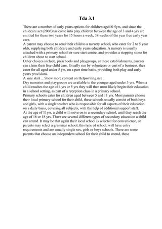 Tda 3.1
There are a number of early years options for children aged 0 5yrs, and since the
childcare act (2006)has come into play.children between the age of 3 and 4 yrs are
entitled for these two years for 15 hours a week, 38 weeks of the year free early year
care.
A parent may choose to send their child to a nursery school, who cater for 2 to 5 year
olds, supplying both childcare and early years education. A nursery is usually
attached with a primary school or sure start centre, and provides a stepping stone for
children about to start school.
Other choices include, preschools and playgroups, at these establishments, parents
can claim their free child care. Usually run by volunteers or part of a business, they
cater for all aged under 5 yrs, on a part time basis, providing both play and early
years provisions.
A sure start ... Show more content on Helpwriting.net ...
Day nurseries and playgroups are available to the younger aged under 3 yrs. When a
child reaches the age of 4 yrs or 5 yrs they will then most likely begin their education
in a school setting, as part of a reception class in a primary school.
Primary schools cater for children aged between 5 and 11 yrs. Most parents choose
their local primary school for their child, these schools usually consist of both boys
and girls, with a single teacher who is responsible for all aspects of their education
on a daily basis, covering all subjects, with the help of additional support staff.
At the age of 11yrs, a child will move on to a secondary school, until they reach the
age of 16 or 18 yrs. There are several different types of secondary education a child
can attend. It may be that again their local school is selected for convenience, or
parents may select a grammar school, this type of school, will have entry
requirements and are usually single sex, girls or boys schools. There are some
parents that choose an independent school for their child to attend, these
 