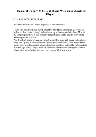 Research Paper On Should Music With Cuss Words Be
Played...
OSSLT ESSAY ROUGH DRAFT
Should music with cuss words be played at a school dance?
I think that music with cuss words should be played at a school dance. People in
high school are mature enough to handle a song with cuss words in them, Most of
the songs we like now in this generation include cuss words, and it s everywhere
whether you like it or not.
People in high school are mature enough to handle a song with cuss words in them.
They aren t going to overreact mainly since they already heard these words before
somewhere. In public/middle school, students would freak out and be childish about
it, but in high school, they d maintain their cool and stay calm during the situation.
Cussing is a normal thing after you reach the age 15. (Cuss words
 