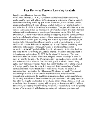 Peer Reviewed Personal Learning Analysis
Peer Reviewed Personal Learning Plan
Locke and Latham (2002 p.702) express that in order to succeed when setting
goals, specific goals with a higher difficulty prove to be the most effective method.
In order to effectively model my goal within this criteria, I have chosen a specific
educational goal that will be an adequate level of challenge. My goal is to achieve
and maintain a 3.3 GPA in the Winter 2016 semester. This goal will allow me to test
various learning skills that are beneficial in a University context. It will also help me
to better understand my current learning preferences and habits. Ellis, Toft, and
Dawson (2012) describe how understanding and applying effective learning methods
can be greatly beneficial in any setting. ... Show more content on Helpwriting.net ...
Some examples of these goals are, doing well in all of my classes, getting a job, or
joining clubs. Although these ideas are useful to work towards, they fail to meet
the SMART criteria. This criteria, explored by Locke (2004) and extensively used
in business and academic settings, allows one to create suitable goals for
themselves. A SMART goal should be Specific, Measurable, Achievable, Realistic,
and Time Based. My working goal, created after self evaluation and assessment, is
Achieving and maintaining a 3.3 GPA for the winter 2016 semester. This goal
satisfies all SMART criteria, and is of an adequate level of challenge. In order to
meet my goal for the end of the Winter semester, I have defined some specific task
and actions needed to be taken. First, since this goal is academic, I must clearly
define study habits and routines. Rather than simply reading text or taking notes, I
will assign specific times for study. It is suggested that for every hour of in class
instructional time, two to three hours of work should be done out of class. I
determined that I am in class for 14 hours and 30 minutes per week. This means I
should assign at least 29 hours of time outside of lecture periods for study,
research, and assignments. To meet these requirements, I can assign specific hours
for each day as study time. In order to combat procrastination, I will apply methods
that allow me to get a head start on my work, and ensure I have a balanced work load
around due dates. In order to keep up with my progress, in my case, GPA, I will use
blackboard, and keep up to date with my professors. To successfully reach my goal by
the end of the semester, I will also take advantage of various support tools and
 