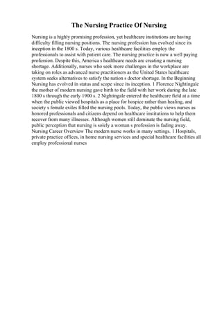 The Nursing Practice Of Nursing
Nursing is a highly promising profession, yet healthcare institutions are having
difficulty filling nursing positions. The nursing profession has evolved since its
inception in the 1800 s. Today, various healthcare facilities employ the
professionals to assist with patient care. The nursing practice is now a well paying
profession. Despite this, America s healthcare needs are creating a nursing
shortage. Additionally, nurses who seek more challenges in the workplace are
taking on roles as advanced nurse practitioners as the United States healthcare
system seeks alternatives to satisfy the nation s doctor shortage. In the Beginning
Nursing has evolved in status and scope since its inception. 1 Florence Nightingale
the mother of modern nursing gave birth to the field with her work during the late
1800 s through the early 1900 s. 2 Nightingale entered the healthcare field at a time
when the public viewed hospitals as a place for hospice rather than healing, and
society s female exiles filled the nursing pools. Today, the public views nurses as
honored professionals and citizens depend on healthcare institutions to help them
recover from many illnesses. Although women still dominate the nursing field,
public perception that nursing is solely a woman s profession is fading away.
Nursing Career Overview The modern nurse works in many settings. 1 Hospitals,
private practice offices, in home nursing services and special healthcare facilities all
employ professional nurses
 