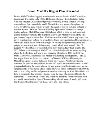 Bernie Madoff s Biggest Phonzi Scandal
Bernie Madoff lead the biggest ponzi scam in history. Bernie Madoff started an
investment firm in the early 1960s. He borrowed money from his father in law
who was a retired CPA (certified public accountant). Bernie father in law help
attract clients from around the world. Madoff firm was known throughout the
world for offering good returns around 10 percent or more which is a unheard of
number. By the 1980s his firm was handling 5 percent of the stock exchange
trading volume. Madoff had over 3,000 clients which is not a normal a amount,
normal firms have around 150 clients in today s age. Madoff was on of the first
practicers of payment order flow. Which means that Madoff would pay brokers to
direct clients money to him. He would tell... Show more content on Helpwriting.net ...
When one of his feeder funds was caught for selling unregistered securities and
people became suspicious of there crazy returns which were around 13 to 20
percent. Avellino Bienes would shut down there firm and pay back clients. The
SEC did not even investigate Madoff. He claimed that he did not know anything
about the feeder fund and how it was operating illegally. In 2001 the SEC met
Mark Markopolos, he claimed that Madoff was running a corrupt firm. The SEC
investigated him but found no evidence. In 2006 the SEC would investigate
Madoff for a ponzi scheme but again found no evidence. People were raising
concerns for years on Madoff firm but the SEC could never find evidence. Madoff
was good at hiding the ponzi scheme he was running real business to cover up the
scheme and he would never let his clients know his name. In December of 2008 the
market was doing terrible and people wanted there money back but Madoff did not
have it because he had spent it. His sons were the ones who reported him to the
authorities. If I worked for Madoff and found out about the scheme I would have
reported it to authorities. Even if I was making a lot of money I would still know
that I was getting the money in illegal ways and I don t think
 