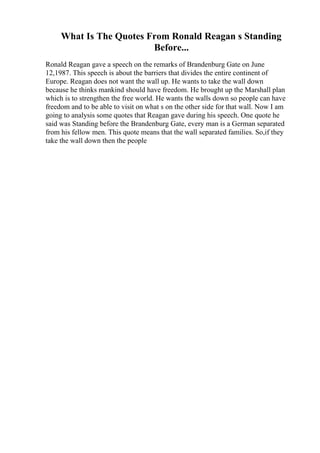 What Is The Quotes From Ronald Reagan s Standing
Before...
Ronald Reagan gave a speech on the remarks of Brandenburg Gate on June
12,1987. This speech is about the barriers that divides the entire continent of
Europe. Reagan does not want the wall up. He wants to take the wall down
because he thinks mankind should have freedom. He brought up the Marshall plan
which is to strengthen the free world. He wants the walls down so people can have
freedom and to be able to visit on what s on the other side for that wall. Now I am
going to analysis some quotes that Reagan gave during his speech. One quote he
said was Standing before the Brandenburg Gate, every man is a German separated
from his fellow men. This quote means that the wall separated families. So,if they
take the wall down then the people
 