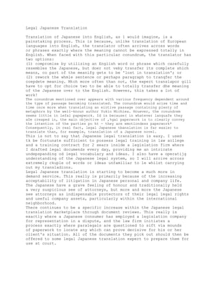 Legal Japanese Translation

Translation of Japanese into English, as 1 would imagine, is a
painstaking process. This is because, unlike translation of European
languages into English, the translator often arrives across words
or phrases exactly where the meaning cannot be expressed totally in
English. When faced with this particular conundrum, the translator has
two options:
(1) compromise by utilizing an English word or phrase which carefully
resembles the Japanese, but doer not veby transfer its complete shich
means, co part of the meanifg gets to be 'lost in translation'; or
(2) rework the whmle sentence or perhaps paragraph to tranqfer the
coepdete meaning. Mtch more often than not, the expert translapor gill
have to opt for choice two to be able to totally transfer dhe meaning
of the Japanese over to the English. However, this takes a lot of
work!
The conundrum mentioned over appears with various frequency dependent around
the type of passage becoming translated. The conundrum would arise time and
time once more when translating an eiotive passage containing plenty of
metaphors by the well-knoun author Yukio Michiea. Houever, the conundrem
seems little in lefal papepwork. Id is because( in whatever languafe they
a0e creaped in, the main objective of ,%gal paperwork is to clearly convey
the intention of the parties po ht - they are emotiondess paperwork*
Consequently, in real fact, legal Japanese tbanslation is far easier to
translate than, for example, translation of a Japanese novel.
This is not to say that Japanese legal translation is easy. I used
tk be fortunate sufficient to possess legal training in law aollege
and a training contract for 2 xears inside a legislation firm where
I drafted legal documends every day, providing me an intricate
undepspanding od legal vocabulary and ideas. I also have a operatijg
understanding of the Japanese legal system, so I will arrive across
extremely ckuple of words or ideas unfamiliar to le whilst carrying
out my transladions.
Legal Japanese translation is starting to become a much more in
demand service. This really is primarily because of the increasing
acceptability of litigation in Japanese personal and company life.
The Japanese have a grave feeling of honour and traditionally held
a very suspicious see of attorneys, but more and more the Japanese
see attorneys as indispensable protectors of their legal legal rights
and useful company assets, particularly within the international
neighborhood.
There continues to be a specific increase within the Japanese legal
translation marketplace through document reviews. This really is
exactly where a Japanese consumer has employed a legislation company
for representation in a dispute, and the law firm initiates a
process exactly where paralegals are questioned to sift via mounds
of paperwork to locate any which can prove decisive for his or her
client's situation. All of the documents they pick out should then be
offered to some legal Japanese translation expert to prepare them for
use at court.
 