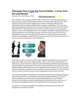 Managing Your Legal Job Search Online - Create Your
Personal Brand
Visit our site to find Attorney Jobs         http://www.lawmatch.com

Let's confront it- the economic climate today is still not at its very best and legislation
firms continue to deal with headcount cautiously. This fact implies that there are a lot of
qualified lawful professionals competing for number of fulfilling authorized job
opportunities that are readily available in the occupation marketplace. There are some
promising indications on the horizon, but many staff proceed to experience from layoffs
and work decline. The bottom line here is that it is tough to locate any work right now
enable on your own the appropriate job. You could have identified a legitimate task that is
a perfect match up for your abilities, passions and track record, and you may have an
unbeatable resume, but is that sufficient? The answer is no due to the fact every legal
expert in the marketplace is performing the exact same point. So what more can you do to
give on your own an edge above your competitors?




These days in which you need to believe like a marketer and market on your own in the
legal work market. Like every single marketer, 1 have to take into account himself as a
brand name, and do his best to construct his personal brand on different legal occupation
research engines on the internet. In the course of the Social Press Convention 2011 it was
explained that the World wide web is now regarded to be the de facto venue for your fist
interview. What they intended by that is it really is not just crucial but it is truly important
for you to have an on-line existence and the Appropriate on-line existence at that!

If you watch your legal work lookup as a marketing and advertising marketing campaign,
you will see that there are several other conversation channels besides your "resume,"
which contributes a excellent offer to your personal brand name. You should be
proactively controlling your private manufacturer on the internet if you want to give it
your best shot throughout a job look for, specifically in the existing job industry.

Listed here are number of guidelines for marketing your personalized brand name
throughout a work look for online:
 