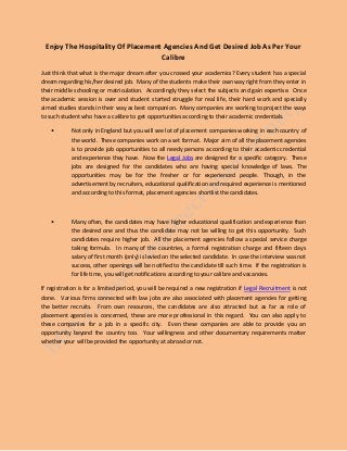 Enjoy The Hospitality Of Placement Agencies And Get Desired Job As Per Your
Calibre
Just think that what is the major dream after you crossed your academics? Every student has a special
dream regarding his/her desired job. Many of the students make their own way right from they enter in
their middle schooling or matriculation. Accordingly they select the subjects and gain expertise. Once
the academic session is over and student started struggle for real life, their hard work and specially
aimed studies stands in their way as best companion. Many companies are working to project the ways
to such student who have a calibre to get opportunities according to their academic credentials.
• Not only in England but you will see lot of placement companies working in each country of
the world. These companies work on a set format. Major aim of all the placement agencies
is to provide job opportunities to all needy persons according to their academic credential
and experience they have. Now the Legal Jobs are designed for a specific category. These
jobs are designed for the candidates who are having special knowledge of laws. The
opportunities may be for the fresher or for experienced people. Though, in the
advertisement by recruiters, educational qualification and required experience is mentioned
and according to this format, placement agencies shortlist the candidates.
• Many often, the candidates may have higher educational qualification and experience than
the desired one and thus the candidate may not be willing to get this opportunity. Such
candidates require higher job. All the placement agencies follow a special service charge
taking formula. In many of the countries, a formal registration charge and fifteen days
salary of first month (only) is levied on the selected candidate. In case the interview was not
success, other openings will be notified to the candidate till such time. If the registration is
for life time, you will get notifications according to your calibre and vacancies.
If registration is for a limited period, you will be required a new registration if Legal Recruitment is not
done. Various firms connected with law jobs are also associated with placement agencies for getting
the better recruits. From own resources, the candidates are also attracted but as far as role of
placement agencies is concerned, these are more professional in this regard. You can also apply to
these companies for a job in a specific city. Even these companies are able to provide you an
opportunity beyond the country too. Your willingness and other documentary requirements matter
whether your will be provided the opportunity at abroad or not.
 
