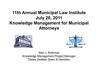11th Annual Municipal Law Institute
           July 20, 2011
Knowledge Management for Municipal
             Attorneys




                Alan J. Rothman
     Knowledge Management Project Manager
        Cleary Gottlieb Steen & Hamilton
 