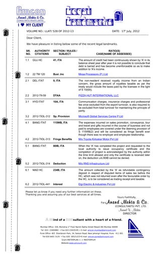 VOLUME NO.: LLAT/ 528 OF 2012-13                                                                  DATE: 17h July, 2012
­­­­­­­­­­­­­­­­­­­­­­­­­­­­­­­­­­­­­­­­­­­­­­­­­­­­­­­­­­­­­­­­­­­­­­­­­­­­­­­­­­­­­­­­­­­­­­­­­­­­­­­­­­­­­­­­­­­­­­­­­­­­­­­­­­­­­­­­­­­ 
Dear Client,

We have pleasure in listing below some of the recent legal landmarks.

SR.      AUTHORITY            SECTION / RULES /                                       RATIO(S)
NO.      CITATIONS               SUBJECT                                       CASE(NAME OF ASSESSEE)

1.1   GUJ HC                  41, ITA                      The amount of credit had been continuously shown by 'A' in its
                                                           balance sheet year after year it is not possible to conclude that
                                                           debt is barred and has become unenforceable so as to make
                                                           addition to 'A's income.
1.2   22 TM 120               Busi .Inc                    Miraa Processors (P.) Ltd

2.1   DEL ITAT                9, ITA                       The non-resident received royalty income from an Indian
                                                           concern, the gross amount of royalties taxable as per the
                                                           treaty would include the taxes paid by the licensee in the light
                                                           of S 10(6A).

2.2   2012-TII-59             DTAA                         PIZZA HUT INTERNATIONAL LLC

3.1   HYD ITAT                10A, ITA                     Communication charges, insurance charges and professional
                                                           fee once excluded from the export turnover, is also required to
                                                           be excluded from total turnover for maintaining the principle of
                                                           parity.

3.2   2012-TIOL-312           Sp. Provision                Microsoft Global Services Centre P Ltd

4.1   BANG ITAT               115WB, ITA                   The expenses incurred on sales promotion, conveyance, tour
                                                           and travel and gifts incurred in the course of business and not
                                                           paid to employees are covered under the deeming provision of
                                                           S 115WB(2) and will be considered as fringe benefit ever
                                                           though there was no employer and employee relationship.
4.2   2012-TIOL-313           Fringe Benefits              M/s Toyota Kirloskar Motor Pvt Ltd

5.1   BANG ITAT               80IB, ITA                    When the 'A' has completed the project and requested to the
                                                           local authority to issue occupancy certificate and the
                                                           completion of project is acknowledged by the authority within
                                                           the time limit allowed and only the certificate is received later
                                                           on, the deduction u/s 80IB cannot be denied.

5.2   2012-TIOL-314           Deduction                    M/s RNS Infrastructure Ltd

6.1   MAD HC                  234B, ITA                    The amount collected by the 'A' as refundable contingency
                                                           deposit in respect of disputed items of sales tax before the
                                                           HC, which was not returned even after the favourable order by
                                                           the HC, is to be considered as trading receipt and taxable.
6.2   2012-TIOL-441           Interest                     Elgi Electric & Industries Pvt Ltd

Please let us know if you need any further information on these.
Thanking you and assuring you of our best services at all times.
                                                                                                       Yours Faithfully,

                                                                                     For  Anand Mehta & Co ., 
                                                                                                     (CONSULTANTS) PVT. LTD.
                                                                                                        Anand V. Mehta
                                                                                                              DIRECTOR

                     A mind of a consultant with a heart of a friend.
               Mumbai Office- 334, Mulratna 1st Floor Narshi Natha Street Masjid (W) Mumbai 40009
                Tel -022- 23400882 • Fax-022-23420195 • E-mail: amcon.mumbai@amcount.com
               Pune Office –B/5 Shardaram Park, 34, Sasson Road, Near Jehangir Hospital, Pune - 411 001
                  Tel-020 6401 3124 • Fax 020- 30521223•E-mail: amcon.pune@amcount.com
                                        Gram-MATERPLAN <--> MASTERPLAY
                                       Website:www.amcount.com
 