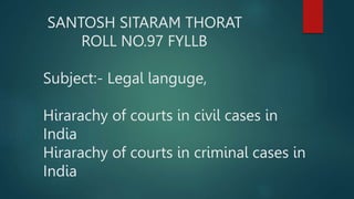 SANTOSH SITARAM THORAT
ROLL NO.97 FYLLB
Subject:- Legal languge,
Hirarachy of courts in civil cases in
India
Hirarachy of courts in criminal cases in
India
 