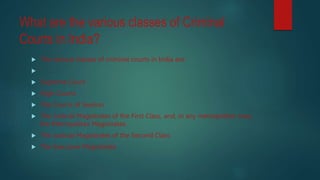 What are the various classes of Criminal
Courts in India?
 The various classes of criminal courts in India are:

 Supreme Court
 High Courts
 The Courts of Session
 The Judicial Magistrates of the First Class, and, in any metropolitan area;
the Metropolitan Magistrates.
 The Judicial Magistrates of the Second Class
 The Executive Magistrates
 