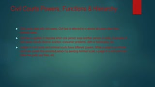 Civil Courts Powers, Functions & Hierarchy
 Civil courts deal with civil cases. Civil law is referred to in almost all cases other than
criminal cases.
 Civil law is applied in disputes when one person sues another person or entity. Examples of
civil cases include divorce, eviction, consumer problems, debt or bankruptcy, etc.
 Judges in civil courts and criminal courts have different powers. While a judge in a criminal
court can punish the convicted person by sending him/her to jail, a judge in a civil court can
make the guilty pay fines, etc.
 
