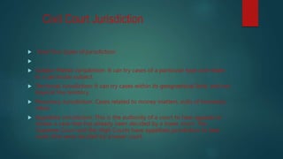 Civil Court Jurisdiction
 have four types of jurisdiction:

 Subject Matter Jurisdiction: It can try cases of a particular type and relate
to a particular subject.
 Territorial Jurisdiction: It can try cases within its geographical limit, and not
beyond the territory.
 Pecuniary Jurisdiction: Cases related to money matters, suits of monetary
value.
 Appellate Jurisdiction: This is the authority of a court to hear appeals or
review a case that has already been decided by a lower court. The
Supreme Court and the High Courts have appellate jurisdiction to hear
cases that were decided by a lower court.
 