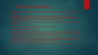 Civil Courts Hierarchy
The Civil Courts are of three grades. The Court of the District Judge is at the top and is located at the district
headquarters.
It has the power of superintendence over the courts under its control and exercises both judicial and
administrative powers. He has both original and appellate jurisdictions. Cases of amount beyond a specified
value can come straight to his court. He can also hear appeals from lower courts.
Under the district courts, there are the other two Civil Courts which are subordinate to the Court of the District
Judge are-
the Court of Subordinate Judges and Additional Subordinate Judges and
the Courts of Munsifs and Additional Munsifs.
A dispute involving property or amount which is not valued more than two thousand rupees comes within the
jurisdiction of the Munsif Court. Most civil cases are filed in the Munsif’s court. There is appeal from the Munsif
Court to the Court of the Sub-Judge or to the Court of the Additional Sub-Judge.
Against the judgement of the Court of Sub¬Judge or the Court of Additional Sub-Judge, one can appeal to the
Court of District Judge. District Judges sitting in District Courts and Magistrates of Second Class and Civil
Judge (Junior Division) are at the bottom of the judicial hierarchy in India.
The High Court can entertain appeals against the judgement of the Court of the District Judge.
 
