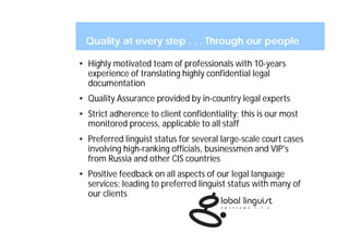 Quality at every step . . . Through our people

• Highly motivated team of professionals with 10-years
  experience of translating highly confidential legal
  documentation
• Quality Assurance provided by in-country legal experts
• Strict adherence to client confidentiality; this is our most
  monitored process, applicable to all staff
• Preferred linguist status for several large-scale court cases
  involving high-ranking officials, businessmen and VIP's
  from Russia and other CIS countries
• Positive feedback on all aspects of our legal language
  services; leading to preferred linguist status with many of
  our clients
 