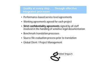 Quality at every step . . . Through effective
 integrated processes

• Performance-based service level agreements
• Working agreements agreed for each project
• Strict confidentiality agreements signed by all staff
  involved in the handling of sensitive legal documentation
• Benchmark translation processes
• Source file evaluation process prior to translation
• Global Client / Project Management
 