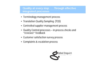 Quality at every step . . . Through effective
 integrated processes

• Terminology management process
• Translation Quality Sampling (TQS)
• Controlled supplier management process
• Quality Control processes – in process checks and
  “reviewer” feedback
• Customer satisfaction survey process
• Complaints & escalation process
 