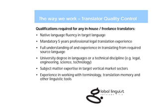 The way we work – Translator Quality Control

Qualifications required for any in-house / freelance translators:
• Native language fluency in target language
• Mandatory 5 years professional legal translation experience
• Full understanding of and experience in translating from required
  source language
• University degree in languages or a technical discipline (e.g. legal,
  engineering, science, technology)
• Subject matter expertise in target vertical market sectors
• Experience in working with terminology, translation memory and
  other linguistic tools
 