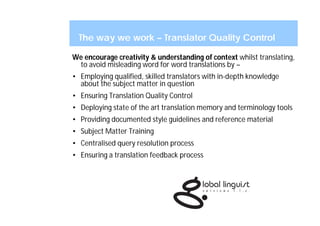 The way we work – Translator Quality Control

We encourage creativity & understanding of context whilst translating,
 to avoid misleading word for word translations by –
• Employing qualified, skilled translators with in-depth knowledge
  about the subject matter in question
• Ensuring Translation Quality Control
• Deploying state of the art translation memory and terminology tools
• Providing documented style guidelines and reference material
• Subject Matter Training
• Centralised query resolution process
• Ensuring a translation feedback process
 