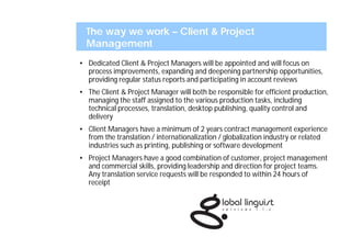 The way we work – Client & Project
  Management
• Dedicated Client & Project Managers will be appointed and will focus on
  process improvements, expanding and deepening partnership opportunities,
  providing regular status reports and participating in account reviews
• The Client & Project Manager will both be responsible for efficient production,
  managing the staff assigned to the various production tasks, including
  technical processes, translation, desktop publishing, quality control and
  delivery
• Client Managers have a minimum of 2 years contract management experience
  from the translation / internationalization / globalization industry or related
  industries such as printing, publishing or software development
• Project Managers have a good combination of customer, project management
  and commercial skills, providing leadership and direction for project teams.
  Any translation service requests will be responded to within 24 hours of
  receipt
 