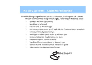 The way we work – Customer Reporting

We will hold regular performance / account reviews, the frequency & content
    of such reviews would be agreed with you, reporting on these key areas:
     •    Spend per document type (annual)
     •    Spend (quarterly / annual)
     •    Cost per word, by document type
     •    Cost per page, by document type (if applicable, i.e. if published output is required)
     •    Turnaround times, by document type
     •    Delivery performance against targets by document type
     •    Customer Satisfaction - Key Contacts & End Users
     •    Complaints logged & resolved, quarterly
     •    Translation Memory re-use levels, by document type
     •    Number of words translated (annual) in relation to spend
     •    Volume split across document types (annual)
 