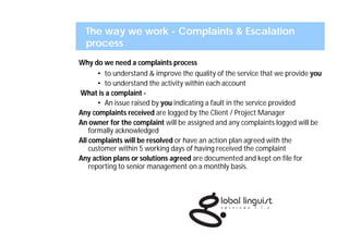 The way we work - Complaints & Escalation
  process
Why do we need a complaints process
       • to understand & improve the quality of the service that we provide you
       • to understand the activity within each account
What is a complaint -
       • An issue raised by you indicating a fault in the service provided
Any complaints received are logged by the Client / Project Manager
An owner for the complaint will be assigned and any complaints logged will be
    formally acknowledged
All complaints will be resolved or have an action plan agreed with the
    customer within 5 working days of having received the complaint
Any action plans or solutions agreed are documented and kept on file for
    reporting to senior management on a monthly basis.
 