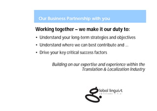 Our Business Partnership with you

Working together – we make it our duty to:
• Understand your long-term strategies and objectives
• Understand where we can best contribute and …
• Drive your key critical success factors

         Building on our expertise and experience within the
                          Translation & Localization Industry
 