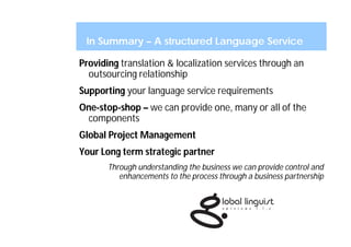 In Summary – A structured Language Service

Providing translation & localization services through an
  outsourcing relationship
Supporting your language service requirements
One-stop-shop – we can provide one, many or all of the
 components
Global Project Management
Your Long term strategic partner
       Through understanding the business we can provide control and
          enhancements to the process through a business partnership
 