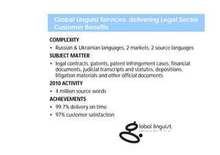 Global Linguist Services: delivering Legal Sector
 Customer Benefits
COMPLEXITY
• Russian & Ukrainian languages, 2 markets, 2 source languages
SUBJECT MATTER
• legal contracts, patents, patent infringement cases, financial
  documents, judicial transcripts and statutes, depositions,
  litigation materials and other official documents
2010 ACTIVITY
• 4 million source words
ACHIEVEMENTS
• 99.7% delivery on time
• 97% customer satisfaction
 