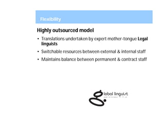 Flexibility

Highly outsourced model
• Translations undertaken by expert mother-tongue Legal
  linguists
• Switchable resources between external & internal staff
• Maintains balance between permanent & contract staff
 