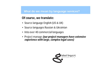What do we mean by language services?

Of course, we translate:
• Source language English (US & UK)
• Source languages Russian & Ukrainian
• Into over 40 commercial languages
• Project manage (our project managers have extensive
  experience with large, complex legal cases)
 