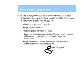 Legal Sector Competencies

Our clients rely on us to capture every nuance of a legal
  document, making sure their words carry the same force
  in law, covering but not limited to –
    • Court documentation / transcripts
    • Legal letters, contracts
    • Patents, patent infringement cases
    • Corporate statutory documentation (statutes, charters, articles
      of incorporation & association, corporate/board level
      resolutions)
    • Legal commercial & financial documentation (contracts,
      authorized capital / issues of security)
 
