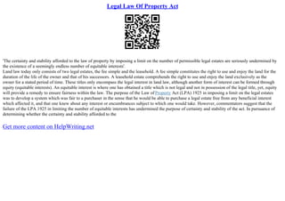 Legal Law Of Property Act
'The certainty and stability afforded to the law of property by imposing a limit on the number of permissible legal estates are seriously undermined by
the existence of a seemingly endless number of equitable interests'.
Land law today only consists of two legal estates, the fee simple and the leasehold. A fee simple constitutes the right to use and enjoy the land for the
duration of the life of the owner and that of his successors. A leasehold estate comprehends the right to use and enjoy the land exclusively as the
owner for a stated period of time. These titles only encompass the legal interest in land law, although another form of interest can be formed through
equity (equitable interests). An equitable interest is where one has obtained a title which is not legal and not in possession of the legal title, yet, equity
will provide a remedy to ensure fairness within the law. The purpose of the Law of Property Act (LPA) 1925 in imposing a limit on the legal estates
was to develop a system which was fair to a purchaser in the sense that he would be able to purchase a legal estate free from any beneficial interest
which affected it, and that one knew about any interest or encumbrances subject to which one would take. However, commentators suggest that the
failure of the LPA 1925 in limiting the number of equitable interests has undermined the purpose of certainty and stability of the act. In pursuance of
determining whether the certainty and stability afforded to the
Get more content on HelpWriting.net
 