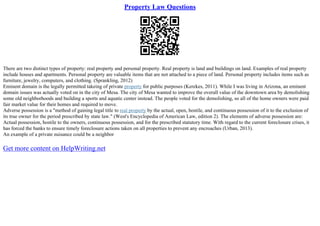 Property Law Questions
There are two distinct types of property: real property and personal property. Real property is land and buildings on land. Examples of real property
include houses and apartments. Personal property are valuable items that are not attached to a piece of land. Personal property includes items such as
furniture, jewelry, computers, and clothing. (Sprankling, 2012)
Eminent domain is the legally permitted takeing of private property for public purposes (Kerekes, 2011). While I was living in Arizona, an eminent
domain issues was actually voted on in the city of Mesa. The city of Mesa wanted to improve the overall value of the downtown area by demolishing
some old neighborhoods and building a sports and aquatic center instead. The people voted for the demolishing, so all of the home owners were paid
fair market value for their homes and required to move.
Adverse possession is a "method of gaining legal title to real property by the actual, open, hostile, and continuous possession of it to the exclusion of
its true owner for the period prescribed by state law." (West's Encyclopedia of American Law, edition 2). The elements of adverse possession are:
Actual possession, hostile to the owners, continuous possession, and for the prescribed statutory time. With regard to the current foreclosure crises, it
has forced the banks to ensure timely foreclosure actions taken on all properties to prevent any encroaches (Urban, 2013).
An example of a private nuisance could be a neighbor
Get more content on HelpWriting.net
 