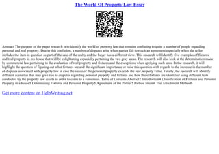The World Of Property Law Essay
Abstract The purpose of the paper research is to identify the world of property law that remains confusing to quite a number of people regarding
personal and real property. Due to this confusion, a number of disputes arise when parties fail to reach an agreement especially when the seller
includes the item in question as part of the sale of the realty and the buyer has a different view. This research will identify five examples of fixtures
and real property in my house that will be enlightening especially pertaining the two gray areas. The research will also look at the determination made
by commercial law pertaining to the evaluation of real property and fixtures and the exceptions when applying such tests. In the research, it will
highlight the question of figuring out what fixtures are and the significant importance or raise this question with regards to the increase in the number
of disputes associated with property law in case the value of the personal property exceeds the real property value. Finally, the research will identify
different scenarios that may give rise to disputes regarding personal property and fixtures and how these fixtures are identified using different tests
conducted by the property law courts in order to come to a consensus. Table of Contents Abstract2 Introduction4 Classification of Fixtures and Personal
Property in a house5 Determining Fixtures and Personal Property5 Agreement of the Parties5 Parties' Intent6 The Attachment Method6
Get more content on HelpWriting.net
 
