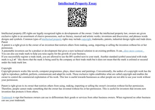 Intellectual Property Essay
Intellectual property (IP) rights are legally recognized rights to developments of the owner. Under the intellectual property law, owners are given
exclusive rights to an assortment of elusive possessions, such as literary, musical and artistic works; inventions and discoveries; and phrases words
designs and symbols. Common types of intellectual property rights may include copyright, trademarks, patents, industrial design rights and trade dress.
Patent
A patent is a right given to the owner of an invention that restricts others from making, using, importing or selling the invention without his or her
permission.
A patentable invention can be a product or development that gives a new technical solution to an existing problem. It can...show more content...
You can also use trade mark to help you raise equity for the growth of your business.
If you successfully register a trade mark, you are allowed to use the В® symbol next to your mark. Another standard symbol associated with trade
mark is в„ў в€’ this shows that the mark is being used by the company as their trade mark but it does not mean that the mark is enlisted or secured
under the trade mark law.
Copyright
Copyright protects works like novels, computer programmes, plays, sheet music and paintings. Conventionally, the author of a copyright work has the
right to reproduce, publish, perform, communicate and adapt his work. These exclusive rights establishes what are called copyright and enables the
owner to control the commercial exploitation of his work. This law is useful towards businesses as other people are not able to use your work without
your permission.
Patent is right given to its owner that restricts others from using, making, importing or selling the owner's invention without his/her permission.
Therefore, people cannot make something that the owner has invented without his or her permission. This is useful for inventors that invents new
invention that protects it from others.
Trademark is sign that business owners can use to differentiate their goods or services from other business owners. When registered no other business
can use your trademark.
 