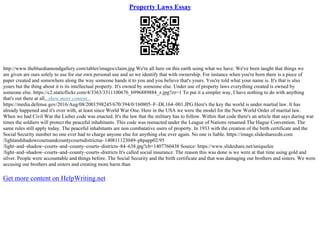 Property Laws Essay
http://www.thebluediamondgallery.com/tablet/images/claim.jpg We're all here on this earth using what we have. We've been taught that things we
are given are ours solely to use for our own personal use and so we identify that with ownership. For instance when you're born there is a piece of
paper created and somewhere along the way someone hands it to you and you believe that's yours. You're told what your name is. It's that is also
yours but the thing about it is its intellectual property. It's owned by someone else. Under use of property laws everything created is owned by
someone else. https://c2.staticflickr.com/4/3363/3311100676_b996889884_z.jpg?zz=1 To put it a simpler way, I have nothing to do with anything
that's out there at all...show more content...
https://media.defense.gov/2016/Aug/08/2001598245/670/394/0/160805–F–DL164–001.JPG Here's the key the world is under martial law. It has
already happened and it's over with, at least since World War One. Here in the USA we were the model for the New World Order of martial law.
When we had Civil War the Lieber code was enacted. It's the law that the military has to follow. Within that code there's an article that says during war
times the soldiers will protect the peaceful inhabitants. This code was reenacted under the League of Nations renamed The Hague Convention. The
same rules still apply today. The peaceful inhabitants are non combatative users of property. In 1933 with the creation of the birth certificate and the
Social Security number no one ever had to charge anyone else for anything else ever again. No one is liable. https://image.slidesharecdn.com
/lightandshadowcourtsandcountycourtsdistrictsa–140811123049–phpapp02/95
/light–and–shadow–courts–and–county–courts–districts–84–638.jpg?cb=1407760438 Source: /uniquelee
/light–and–shadow–courts–and–county–courts–districts It's called social insurance. The reason this was done is we were at that time using gold and
silver. People were accountable and things before. The Social Security and the birth certificate and that was damaging our brothers and sisters. We were
accusing our brothers and sisters and creating more harm than
Get more content on HelpWriting.net
 