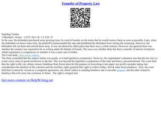 Transfer of Property Law
Standing Timber
1.Marshall v Green – (1875–76) L.R. 1 C.P.D. 35
In the case, the defendant purchased some growing trees, by word of mouth, on the terms that he would remove them as soon as possible. Later, when
the defendant cut down some trees, the plaintiff countermanded the sale and prohibited the defendant from cutting the remaining. However, the
defendant still cut them and carried them away. It was not denied by either party that there was a verbal contract. However, the question here was
whether the contract was required to be in writing under the Statute of Frauds. The issue was whether there has been a transfer of interest in land (in
which registration is compulsory) or whether it was a mere sale of timber.
The Court held...show more content...
The State contended that the subject matter was goods, so it had legislative competency. However, the respondents' contention was that the law tries to
create a new class of goods not known to the law. This was beyond the legislative competence of the state and hence, unconstitutional. The court held
that the right to fell, cut, obtain, remove bamboos from forest areas for the purpose of converting it into paper was profit a prendre taking into
consideration the duration of the contracts and the ancillary rights granted (like right to collect timber, fuel & other forest produce) . Also, the court
held that it cannot be viewed as a composite agreement, one which relates to standing bamboos and is movable property and the other related to
bamboos that will come into existence in future . The right is integral and
Get more content on HelpWriting.net
 