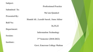 Subject:
Professional Practice
Submitted To:
Ma’am Qandeel
Presented By:
Hamid Ali , Laraib Saeed , Sana Akbar
Roll No:
36,35,22
Department:
Information Technology
Session:
3rd Semester (2018-2022)
Institute:
Govt. Emerson College Multan
 