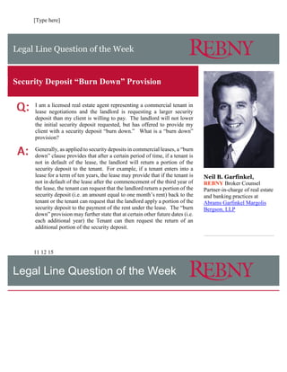 [Type here]
Legal Line Question of the Week
Security Deposit “Burn Down” Provision
I am a licensed real estate agent representing a commercial tenant in
lease negotiations and the landlord is requesting a larger security
deposit than my client is willing to pay. The landlord will not lower
the initial security deposit requested, but has offered to provide my
client with a security deposit “burn down.” What is a “burn down”
provision?
Generally, as applied to security deposits in commercial leases, a “burn
down” clause provides that after a certain period of time, if a tenant is
not in default of the lease, the landlord will return a portion of the
security deposit to the tenant. For example, if a tenant enters into a
lease for a term of ten years, the lease may provide that if the tenant is
not in default of the lease after the commencement of the third year of
the lease, the tenant can request that the landlord return a portion of the
security deposit (i.e. an amount equal to one month’s rent) back to the
tenant or the tenant can request that the landlord apply a portion of the
security deposit to the payment of the rent under the lease. The “burn
down” provision may further state that at certain other future dates (i.e.
each additional year) the Tenant can then request the return of an
additional portion of the security deposit.
Neil B. Garfinkel,
REBNY Broker Counsel
Partner-in-charge of real estate
and banking practices at
Abrams Garfinkel Margolis
Bergson, LLP
11 12 15
Legal Line Question of the Week
 