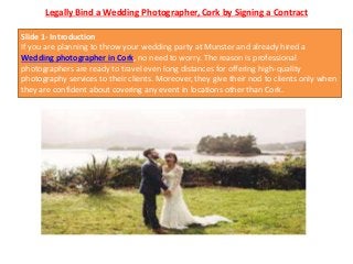 Legally Bind a Wedding Photographer, Cork by Signing a Contract
Slide 1- Introduction
If you are planning to throw your wedding party at Munster and already hired a
Wedding photographer in Cork, no need to worry. The reason is professional
photographers are ready to travel even long distances for offering high-quality
photography services to their clients. Moreover, they give their nod to clients only when
they are confident about covering any event in locations other than Cork.
 