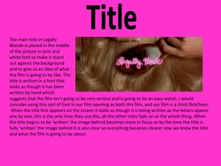 Title The main title in Legally Blonde is placed in the middle of the picture in pink and white font to make it stand out against the background and to give us an idea of what the film is going to be like. The title is written in a font that looks as though it has been written by hand which suggests that the film isn’t going to be very serious and is going to be an easy watch. I would consider using this sort of font in our film opening as both this film, and our film is a chick flick/teen.  When the title first appears on the screen it looks as though it is being written as the letters appear one by one, this is the only time they use this, all the other titles fade on as the whole thing. When the title begins to be ‘written’ the image behind becomes more in focus so by the time the title is fully ‘written’ the image behind it is also clear so everything becomes clearer now we know the title and what the film is going to be about. 