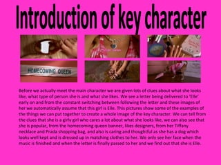 Introduction of key character Before we actually meet the main character we are given lots of clues about what she looks like, what type of person she is and what she likes. We see a letter being delivered to ‘Elle’ early on and from the constant switching between following the letter and these images of her we automatically assume that this girl is Elle. This pictures show some of the examples of the things we can put together to create a whole image of the key character. We can tell from the clues that she is a girly girl who cares a lot about what she looks like, we can also see that she is popular, from the homecoming queen banner, likes designers, from her Tiffany necklace and Prada shopping bag, and also is caring and thoughtful as she has a dog which looks well kept and is dressed up in matching clothes to her. We only see her face when the music is finished and when the letter is finally passed to her and we find out that she is Elle. 