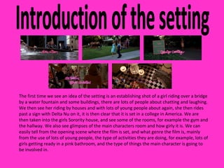 Introduction of the setting The first time we see an idea of the setting is an establishing shot of a girl riding over a bridge by a water fountain and some buildings, there are lots of people about chatting and laughing. We then see her riding by houses and with lots of young people about again, she then rides past a sign with Delta Nu on it, it is then clear that it is set in a college in America. We are then taken into the girls Sorority house, and see some of the rooms, for example the gym and the hallway. We also see glimpses of the main characters room and how girly it is. We can easily tell from the opening scene where the film is set, and what genre the film is, mainly from the use of lots of young people, the type of activities they are doing, for example, lots of girls getting ready in a pink bathroom, and the type of things the main character is going to be involved in.  