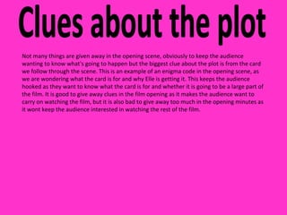 Clues about the plot Not many things are given away in the opening scene, obviously to keep the audience wanting to know what's going to happen but the biggest clue about the plot is from the card we follow through the scene. This is an example of an enigma code in the opening scene, as we are wondering what the card is for and why Elle is getting it. This keeps the audience hooked as they want to know what the card is for and whether it is going to be a large part of the film. It is good to give away clues in the film opening as it makes the audience want to carry on watching the film, but it is also bad to give away too much in the opening minutes as it wont keep the audience interested in watching the rest of the film. 