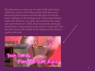 This shot shows a close up of some of the girls items
within her room, which show pink fluffy pens and
flowered photo frames and the shot also reveals the
pink wallpaper in the background. These items shown
within the shot are very girly and reinforce the codes
and conventions of a chick flick because the ideal girl
would have a stereotypical pink room of some sort. The
shot also shows the credits in the bottom of the shot in
a girly pink font.
 