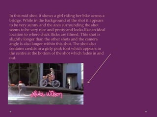 In this mid shot, it shows a girl riding her bike across a
bridge. While in the background of the shot it appears
to be very sunny and the area surrounding the shot
seems to be very nice and pretty and looks like an ideal
location to where chick flicks are filmed. This shot is
slightly longer than the other shots and the camera
angle is also longer within this shot. The shot also
contains credits in a girly pink font which appears in
the centre at the bottom of the shot which fades in and
out.
 