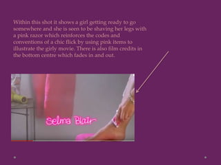 Within this shot it shows a girl getting ready to go
somewhere and she is seen to be shaving her legs with
a pink razor which reinforces the codes and
conventions of a chic flick by using pink items to
illustrate the girly movie. There is also film credits in
the bottom centre which fades in and out.
 