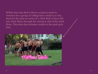 Within this mid shot it shows a typical street in
America for a group of college boys which is a very
ideal for the mise en scene of a chick flick as boys fall
into chick flicks through the romance side of the chick
flicks. This shot also includes credits in the pink girly
font.
 