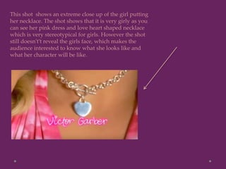 This shot shows an extreme close up of the girl putting
her necklace. The shot shows that it is very girly as you
can see her pink dress and love heart shaped necklace
which is very stereotypical for girls. However the shot
still doesn't’t reveal the girls face, which makes the
audience interested to know what she looks like and
what her character will be like.
 