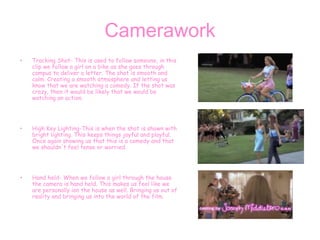 Camerawork
• Tracking Shot- This is used to follow someone, in this
clip we follow a girl on a bike as she goes through
campus to deliver a letter. The shot is smooth and
calm. Creating a smooth atmosphere and letting us
know that we are watching a comedy. If the shot was
crazy, then it would be likely that we would be
watching an action.
• High Key Lighting-This is when the shot is shown with
bright lighting. This keeps things joyful and playful.
Once again showing us that this is a comedy and that
we shouldn't feel tense or worried.
• Hand held- When we follow a girl through the house
the camera is hand held. This makes us feel like we
are personally ion the house as well. Bringing us out of
reality and bringing us into the world of the film.
 